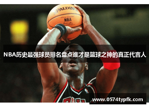 NBA历史最强球员排名盘点谁才是篮球之神的真正代言人